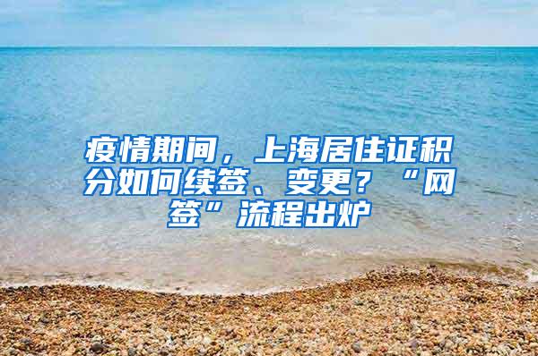 疫情期间，上海居住证积分如何续签、变更？“网签”流程出炉