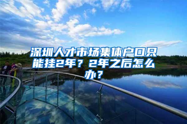 深圳人才市场集体户口只能挂2年？2年之后怎么办？