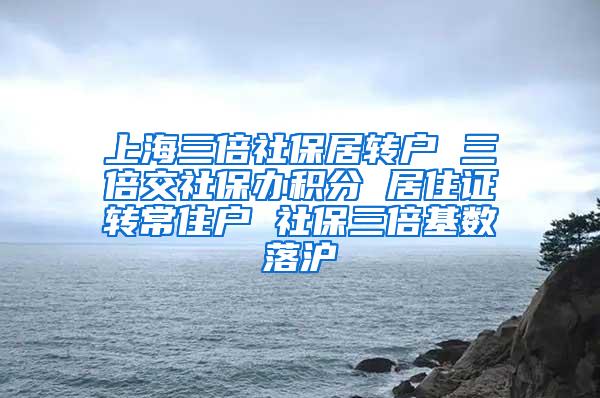 上海三倍社保居转户 三倍交社保办积分 居住证转常住户 社保三倍基数落沪