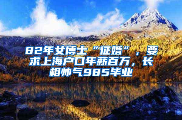 82年女博士“征婚”，要求上海户口年薪百万，长相帅气985毕业