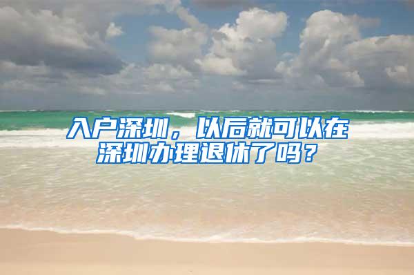入户深圳，以后就可以在深圳办理退休了吗？