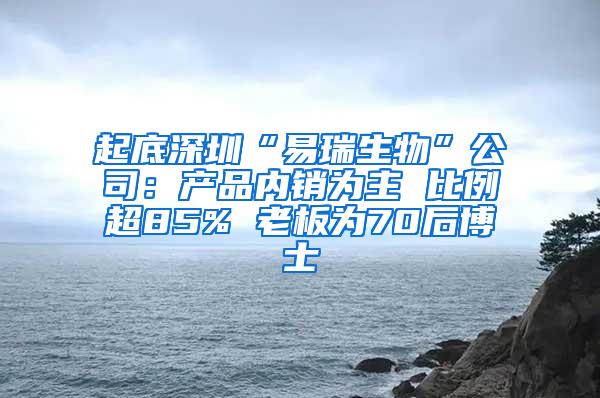 起底深圳“易瑞生物”公司：产品内销为主 比例超85% 老板为70后博士