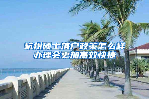 杭州硕士落户政策怎么样办理会更加高效快捷