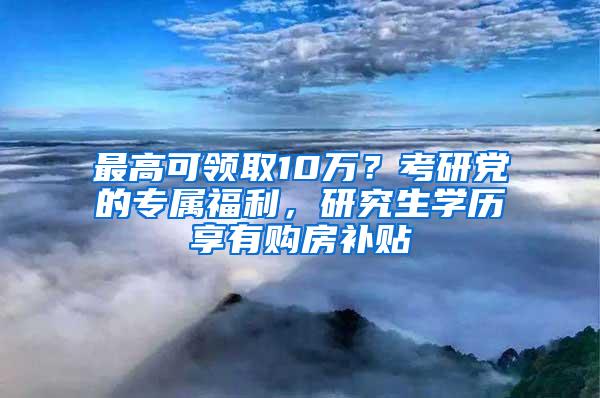 最高可领取10万？考研党的专属福利，研究生学历享有购房补贴
