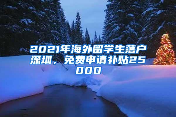 2021年海外留学生落户深圳，免费申请补贴25000