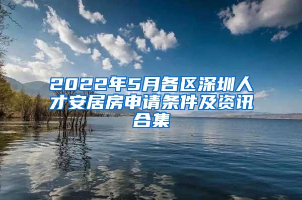 2022年5月各区深圳人才安居房申请条件及资讯合集