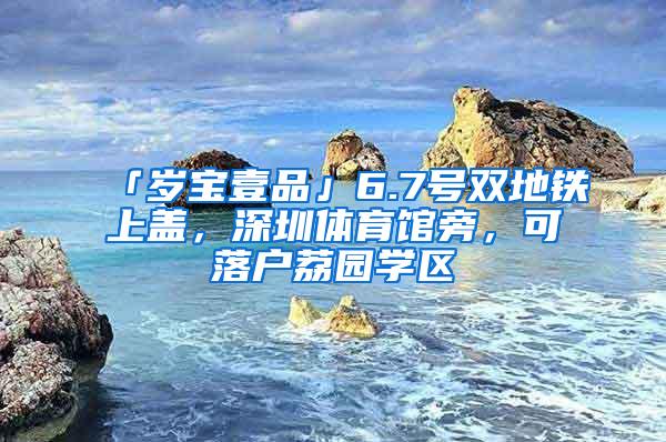 「岁宝壹品」6.7号双地铁上盖，深圳体育馆旁，可落户荔园学区