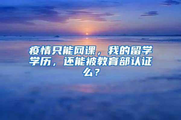 疫情只能网课，我的留学学历，还能被教育部认证么？