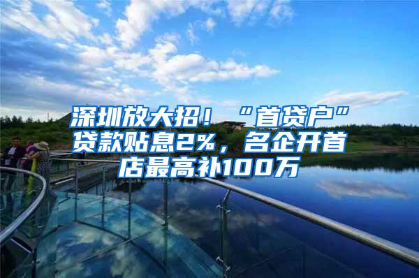 深圳放大招！“首贷户”贷款贴息2%，名企开首店最高补100万