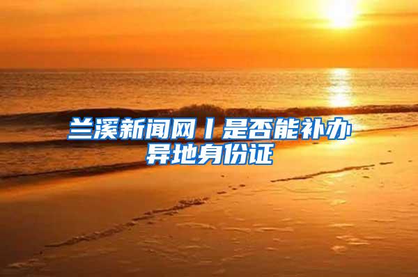 兰溪新闻网丨是否能补办异地身份证