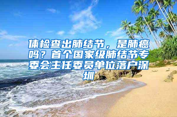 体检查出肺结节，是肺癌吗？首个国家级肺结节专委会主任委员单位落户深圳