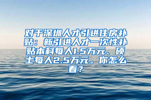 对于深圳人才引进住房补贴：新引进人才一次性补贴本科每人1.5万元、硕士每人2.5万元。你怎么看？