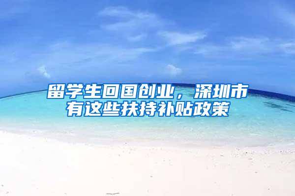 留学生回国创业，深圳市有这些扶持补贴政策