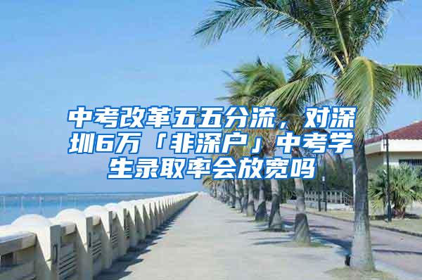 中考改革五五分流，对深圳6万「非深户」中考学生录取率会放宽吗