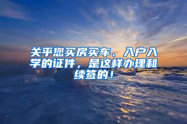 关乎您买房买车、入户入学的证件，是这样办理和续签的！