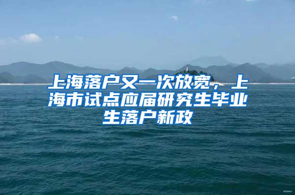 上海落户又一次放宽，上海市试点应届研究生毕业生落户新政