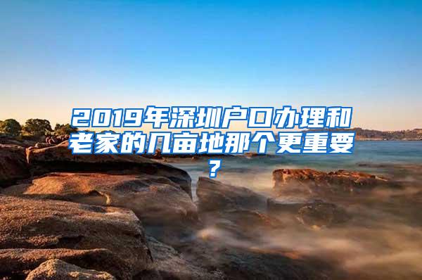 2019年深圳户口办理和老家的几亩地那个更重要？