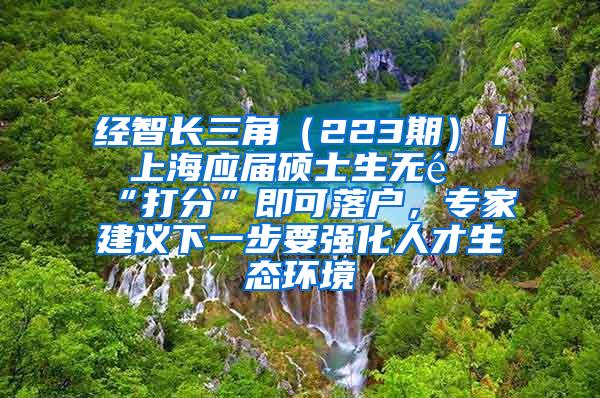 经智长三角（223期）丨 上海应届硕士生无需“打分”即可落户，专家建议下一步要强化人才生态环境