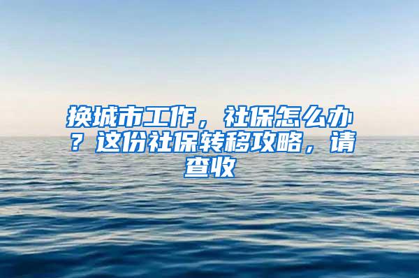 换城市工作，社保怎么办？这份社保转移攻略，请查收