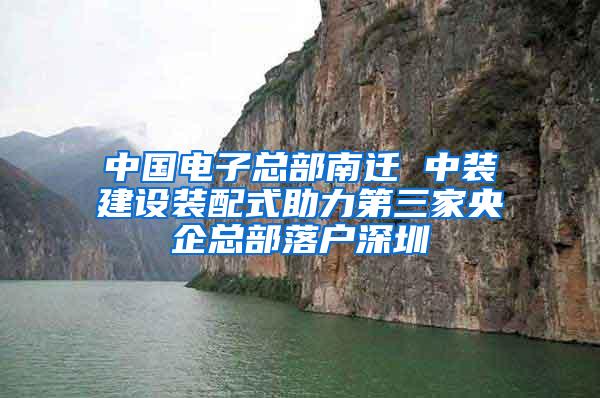 中国电子总部南迁 中装建设装配式助力第三家央企总部落户深圳