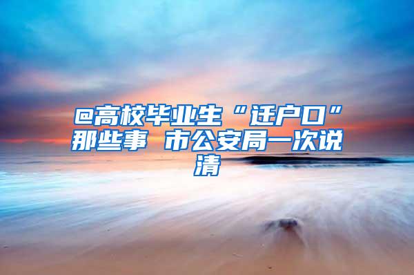 @高校毕业生“迁户口”那些事 市公安局一次说清