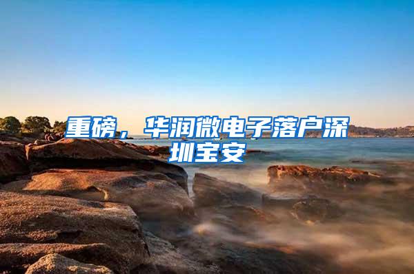 重磅，华润微电子落户深圳宝安