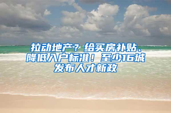 拉动地产？给买房补贴、降低入户标准！至少16城发布人才新政