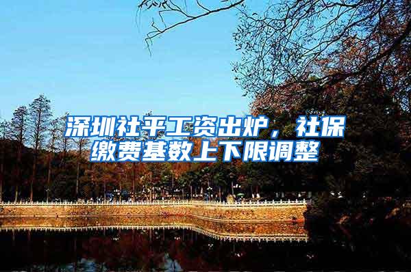 深圳社平工资出炉，社保缴费基数上下限调整