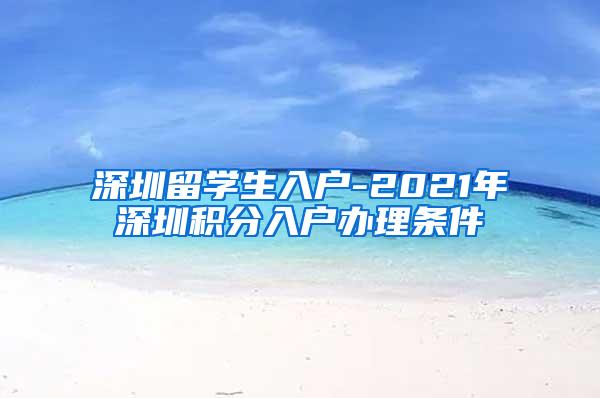 深圳留学生入户-2021年深圳积分入户办理条件