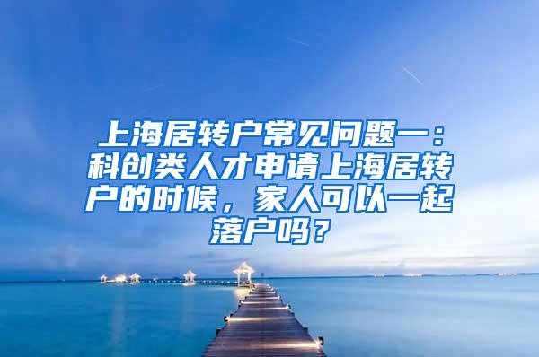 上海居转户常见问题一：科创类人才申请上海居转户的时候，家人可以一起落户吗？