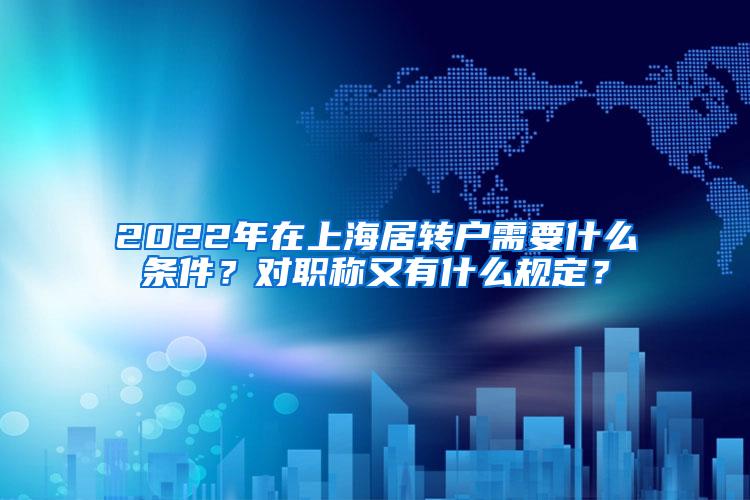 2022年在上海居转户需要什么条件？对职称又有什么规定？