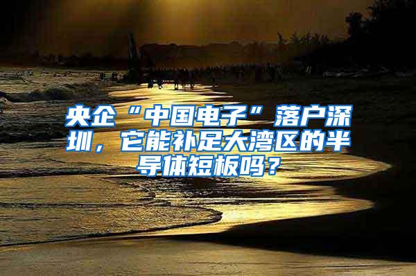 央企“中国电子”落户深圳，它能补足大湾区的半导体短板吗？