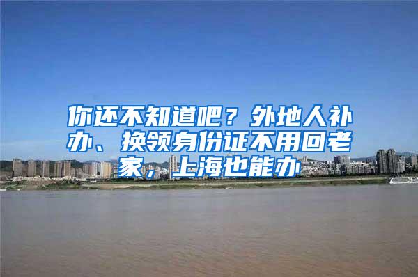 你还不知道吧？外地人补办、换领身份证不用回老家，上海也能办