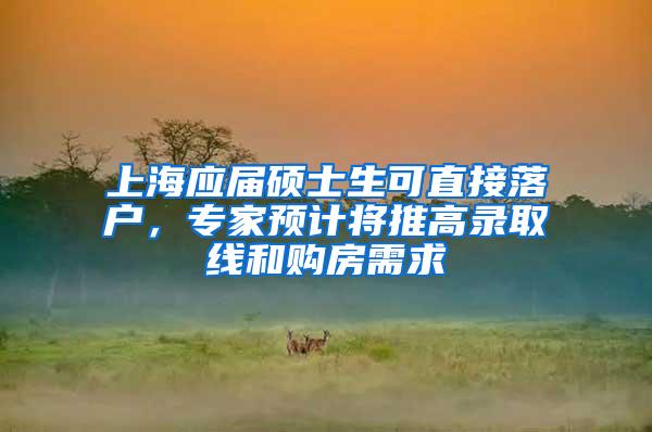 上海应届硕士生可直接落户，专家预计将推高录取线和购房需求