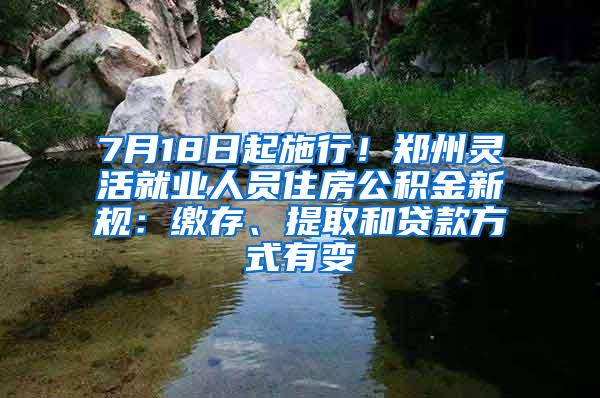 7月18日起施行！郑州灵活就业人员住房公积金新规：缴存、提取和贷款方式有变