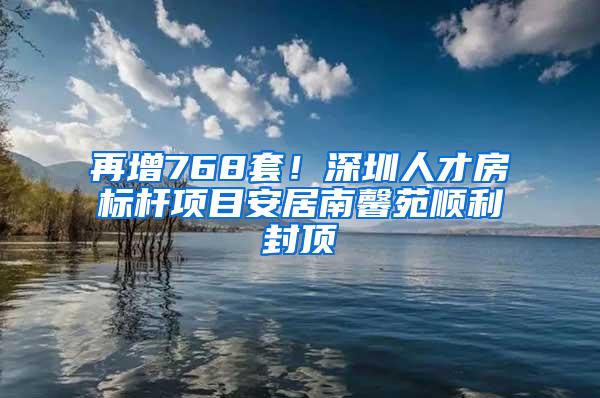 再增768套！深圳人才房标杆项目安居南馨苑顺利封顶