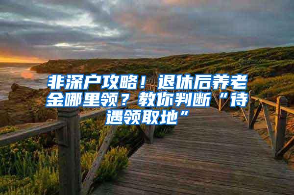 非深户攻略！退休后养老金哪里领？教你判断“待遇领取地”