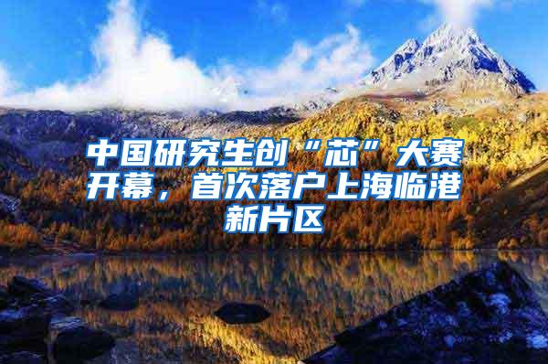 中国研究生创“芯”大赛开幕，首次落户上海临港新片区