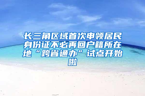 长三角区域首次申领居民身份证不必再回户籍所在地“跨省通办”试点开始啦