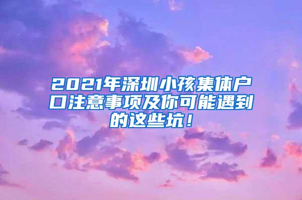 2021年深圳小孩集体户口注意事项及你可能遇到的这些坑！