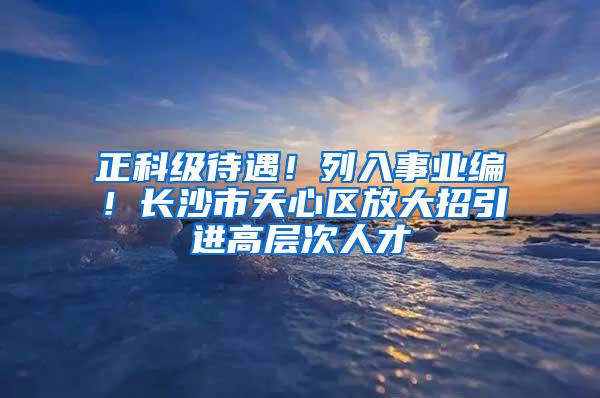 正科级待遇！列入事业编！长沙市天心区放大招引进高层次人才