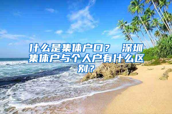 什么是集体户口？ 深圳集体户与个人户有什么区别？