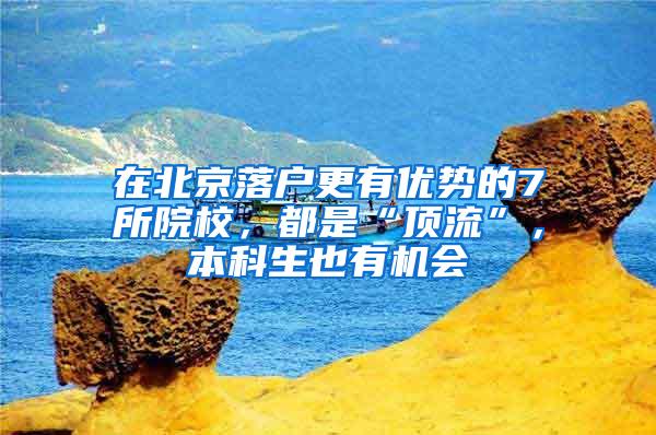 在北京落户更有优势的7所院校，都是“顶流”，本科生也有机会