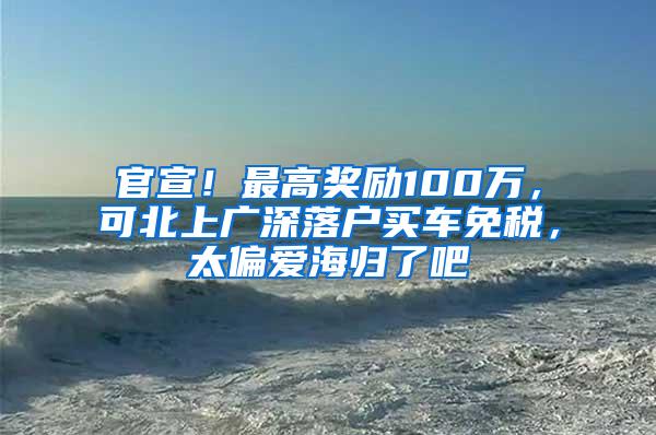 官宣！最高奖励100万，可北上广深落户买车免税，太偏爱海归了吧