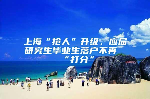 上海“抢人”升级，应届研究生毕业生落户不再“打分”