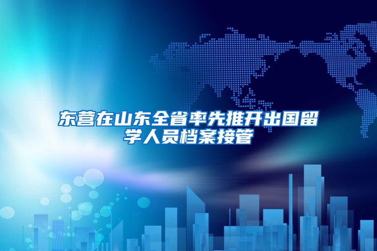 东营在山东全省率先推开出国留学人员档案接管