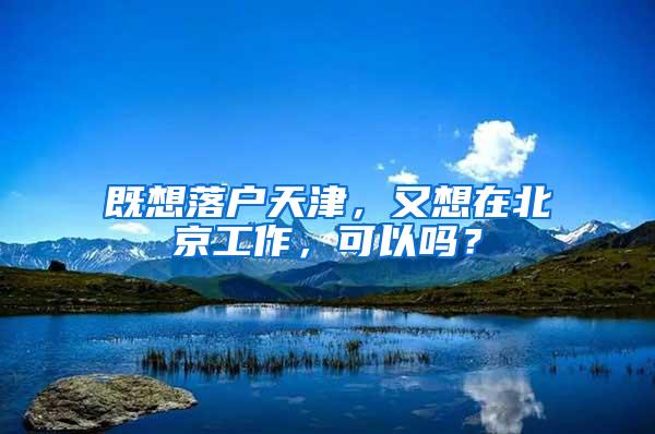 既想落户天津，又想在北京工作，可以吗？