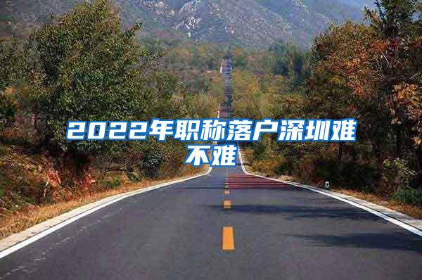 2022年职称落户深圳难不难
