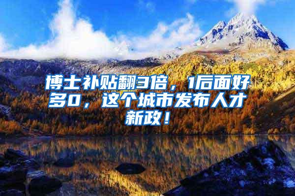 博士补贴翻3倍，1后面好多0，这个城市发布人才新政！