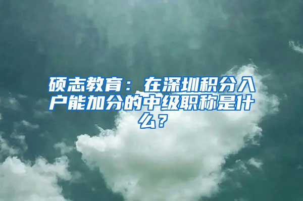 硕志教育：在深圳积分入户能加分的中级职称是什么？